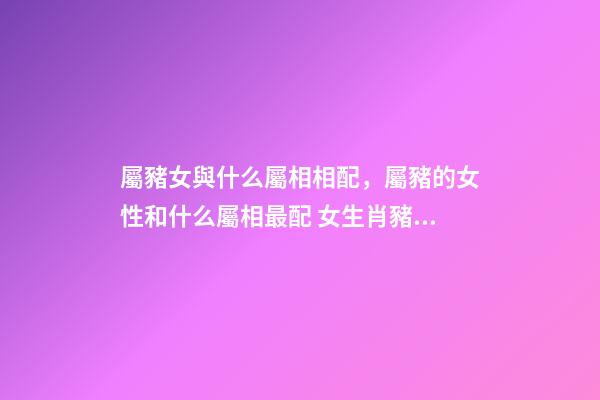 屬豬女與什么屬相相配，屬豬的女性和什么屬相最配 女生肖豬和什么生肖最配 屬豬女生的屬相婚配表-第1張-觀點(diǎn)-玄機(jī)派